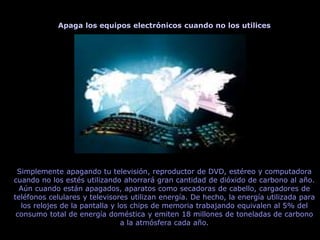 Apaga los equipos electrónicos cuando no los utilices
Simplemente apagando tu televisión, reproductor de DVD, estéreo y computadora
cuando no los estés utilizando ahorrará gran cantidad de dióxido de carbono al año.
Aún cuando están apagados, aparatos como secadoras de cabello, cargadores de
teléfonos celulares y televisores utilizan energía. De hecho, la energía utilizada para
los relojes de la pantalla y los chips de memoria trabajando equivalen al 5% del
consumo total de energía doméstica y emiten 18 millones de toneladas de carbono
a la atmósfera cada año.
 