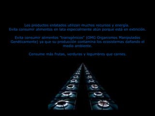 Los productos enlatados utilizan muchos recursos y energía.
Evita consumir alimentos en lata especialmente atún porque está en extinción.
Evita consumir alimentos "transgénicos" (OMG Organismos Manipulados
Genéticamente) ya que su producción contamina los ecosistemas dañando el
medio ambiente.
Consume más frutas, verduras y legumbres que carnes.
 