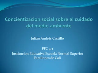 Concientizacion social sobre el cuidado del medio ambiente Julián Andrés Castillo PFC 4-1 Institucion Educativa Escuela Normal Superior Farallones de Cali 