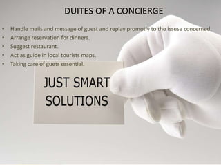 DUITES OF A CONCIERGEHandle mails and message of guest and replaypromotly to the issuseconcerned.Arrange reservation for dinners.Suggest restaurant.Act as guide in local touristsmaps.Taking care of guets essential.