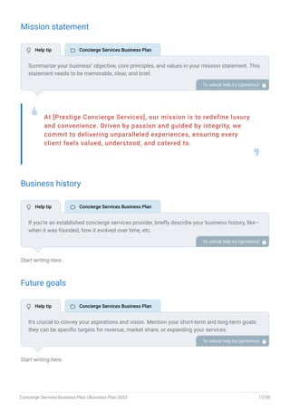 Mission statement
At [Prestige Concierge Services], our mission is to redefine luxury
and convenience. Driven by passion and guided by integrity, we
commit to delivering unparalleled experiences, ensuring every
client feels valued, understood, and catered to.
❛
❜
Business history
Start writing here..
Future goals
Start writing here..
Summarize your business’ objective, core principles, and values in your mission statement. This
statement needs to be memorable, clear, and brief.
To unlock help try Upmetrics! 
If you’re an established concierge services provider, briefly describe your business history, like—
when it was founded, how it evolved over time, etc.
Additionally, If you have received any awards or recognition for excellent work, describe them.
To unlock help try Upmetrics! 
It’s crucial to convey your aspirations and vision. Mention your short-term and long-term goals;
they can be specific targets for revenue, market share, or expanding your services.
To unlock help try Upmetrics! 
 Help tip  Concierge Services Business Plan
 Help tip  Concierge Services Business Plan
 Help tip  Concierge Services Business Plan
Concierge Services Business Plan | Business Plan 2023 12/50
 