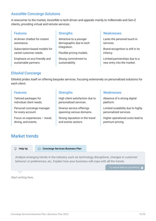 AssistMe Concierge Solutions
A newcomer to the market, AssistMe is tech-driven and appeals mainly to millennials and Gen-Z
clients, providing virtual and remote services.
Features
AI-driven chatbot for instant
assistance.
Subscription-based models for
varied customer needs.
Emphasis on eco-friendly and
sustainable partners.
Strengths
Attractive to a younger
demographic due to tech
integration.
Flexible pricing models.
Strong commitment to
sustainability.
Weaknesses
Lacks the personal touch in
services.
Brand recognition is still in its
infancy.
Limited partnerships due to a
new entry into the market.
EliteAid Concierge
EliteAid prides itself on offering bespoke services, focusing extensively on personalized solutions for
each client.
Features
Tailored packages for
individual client needs.
Personal concierge manager
for every account.
Focus on experiences – travel,
dining, and events.
Strengths
High client satisfaction due to
personalized services.
Diverse service offerings
spanning various domains.
Strong reputation in the travel
and events sectors.
Weaknesses
Absence of a strong digital
platform.
Limited scalability due to highly
personalized services.
Higher operational costs lead to
premium pricing.
Market trends
Start writing here..
Analyze emerging trends in the industry, such as technology disruptions, changes in customer
behavior or preferences, etc. Explain how your business will cope with all the trends.
For instance, virtual & remote services have a booming market; explain how you plan on dealing
with this potential growth opportunity.
To unlock help try Upmetrics! 
 Help tip  Concierge Services Business Plan
Concierge Services Business Plan | Business Plan 2023 16/50
 
