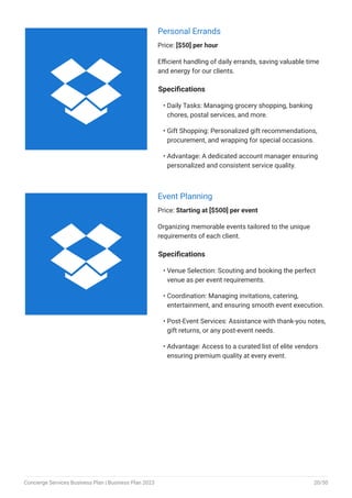Personal Errands
Price: [$50] per hour
Efficient handling of daily errands, saving valuable time
and energy for our clients.
Specifications
Daily Tasks: Managing grocery shopping, banking
chores, postal services, and more.
Gift Shopping: Personalized gift recommendations,
procurement, and wrapping for special occasions.
Advantage: A dedicated account manager ensuring
personalized and consistent service quality.
•
•
•
Event Planning
Price: Starting at [$500] per event
Organizing memorable events tailored to the unique
requirements of each client.
Specifications
Venue Selection: Scouting and booking the perfect
venue as per event requirements.
Coordination: Managing invitations, catering,
entertainment, and ensuring smooth event execution.
Post-Event Services: Assistance with thank-you notes,
gift returns, or any post-event needs.
Advantage: Access to a curated list of elite vendors
ensuring premium quality at every event.
•
•
•
•


Concierge Services Business Plan | Business Plan 2023 20/50
 
