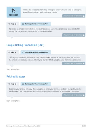 Unique Selling Proposition (USP)
Start writing here..
Pricing Strategy
Start writing here..
Writing the sales and marketing strategies section means a list of strategies
you will use to attract and retain your clients.
Here are some key points to include in your marketing plan:
Define a unique selling proposition (USP).
Explain pricing strategy.
Marketing strategies.
Sales strategies.
Customer retention.
•
•
•
•
•
To unlock help try Upmetrics! 
To create an effective introduction for your "Sales and Marketing Strategies" chapter, start by
setting the stage within your specific industry or market.
Emphasize the competitive nature of your field and the importance of both quality services and
strategic marketing in this context.
Clearly state the objectives of your sales and marketing strategies, which should include
maximizing outreach, fostering engagement, and achieving sustained growth.
Additionally, mention the specific techniques or approaches you will employ, whether traditional
or modern, to establish your brand as the preferred choice for your target audience. This
introduction provides a clear overview and prepares readers for the detailed strategies that
follow.
To unlock help try Upmetrics! 
Define your business’s USPs depending on the market you serve, the equipment you use, and
the unique services you provide. Identifying USPs will help you plan your marketing strategies.
For example, personalized attention, extensive network & exclusive partnership, or technology
integration could be some of the great USPs for a concierge services company.
To unlock help try Upmetrics! 
Describe your pricing strategy—how you plan to price your services and stay competitive in the
local market. You can mention any discounts you plan on offering to attract new customers.
To unlock help try Upmetrics! 
 Help tip  Concierge Services Business Plan
 Help tip  Concierge Services Business Plan
 Help tip  Concierge Services Business Plan
Concierge Services Business Plan | Business Plan 2023 24/50
 