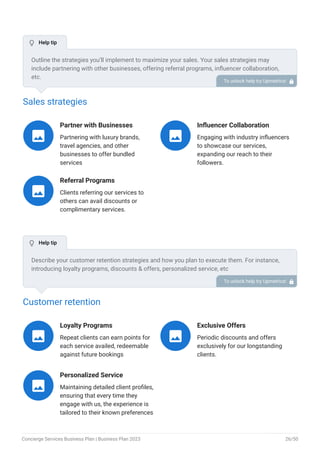 Sales strategies
Partner with Businesses
Partnering with luxury brands,
travel agencies, and other
businesses to offer bundled
services

Influencer Collaboration
Engaging with industry influencers
to showcase our services,
expanding our reach to their
followers.

Referral Programs
Clients referring our services to
others can avail discounts or
complimentary services.

Customer retention
Loyalty Programs
Repeat clients can earn points for
each service availed, redeemable
against future bookings

Exclusive Offers
Periodic discounts and offers
exclusively for our longstanding
clients.

Personalized Service
Maintaining detailed client profiles,
ensuring that every time they
engage with us, the experience is
tailored to their known preferences

Outline the strategies you’ll implement to maximize your sales. Your sales strategies may
include partnering with other businesses, offering referral programs, influencer collaboration,
etc.
To unlock help try Upmetrics! 
Describe your customer retention strategies and how you plan to execute them. For instance,
introducing loyalty programs, discounts & offers, personalized service, etc
To unlock help try Upmetrics! 
 Help tip
 Help tip
Concierge Services Business Plan | Business Plan 2023 26/50
 