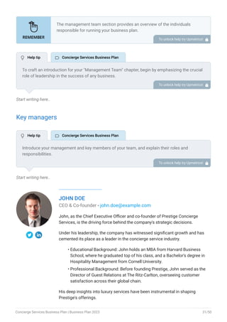 Start writing here..
Key managers
Start writing here..
JOHN DOE
CEO & Co-founder - john.doe@example.com
John, as the Chief Executive Officer and co-founder of Prestige Concierge
Services, is the driving force behind the company's strategic decisions.
Under his leadership, the company has witnessed significant growth and has
cemented its place as a leader in the concierge service industry.
Educational Background: John holds an MBA from Harvard Business
School, where he graduated top of his class, and a Bachelor's degree in
Hospitality Management from Cornell University.
Professional Background: Before founding Prestige, John served as the
Director of Guest Relations at The Ritz-Carlton, overseeing customer
satisfaction across their global chain.
His deep insights into luxury services have been instrumental in shaping
Prestige's offerings.
•
•
The management team section provides an overview of the individuals
responsible for running your business plan.
This section should provide a detailed description of the experience and
qualifications of each manager, as well as their responsibilities and roles.
Describe the role and responsibilities of the Founders/CEO.
List the core team.
Describe organizational structure.
Compensation plan.
List Advisors/Consultants.
•
•
•
•
•
To unlock help try Upmetrics! 
To craft an introduction for your "Management Team" chapter, begin by emphasizing the crucial
role of leadership in the success of any business.
Highlight your company's commitment to having a strong and dedicated management team.
Showcase the diversity and expertise of your team members, illustrating how their varied
backgrounds contribute to the overall strength of your organization.
Conclude by emphasizing the team's experience and how it positions your program as a leader
in your industry.
This introduction will set the stage for readers to understand the significance and capabilities
of your management team, creating a positive impression as they delve into the details of each
team member's role and contributions in the subsequent sections.
To unlock help try Upmetrics! 
Introduce your management and key members of your team, and explain their roles and
responsibilities.
It should include, senior management, and other department managers (e.g. operations
manager, customer services manager, general manager.) involved in the concierge services
business operations, including their education, professional background, and any relevant
experience in the industry.
To unlock help try Upmetrics! 
 Help tip  Concierge Services Business Plan
 Help tip  Concierge Services Business Plan
Concierge Services Business Plan | Business Plan 2023 31/50
 