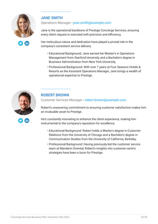 JANE SMITH
Operations Manager - jane.smith@example.com
Jane is the operational backbone of Prestige Concierge Services, ensuring
every client request is executed with precision and efficiency.
Her meticulous nature and dedication have played a pivotal role in the
company's consistent service delivery.
Educational Background: Jane earned her Master's in Operations
Management from Stanford University and a Bachelor's degree in
Business Administration from New York University.
Professional Background: With over 7 years at Four Seasons Hotels &
Resorts as the Assistant Operations Manager, Jane brings a wealth of
operational expertise to Prestige.
•
•
ROBERT BROWN
Customer Services Manager - robert.brown@example.com
Robert's unwavering commitment to ensuring customer satisfaction makes him
an invaluable asset to Prestige.
He's constantly innovating to enhance the client experience, making him
instrumental to the company's reputation for excellence.
Educational Background: Robert holds a Master's degree in Customer
Relations from the University of Chicago and a Bachelor's degree in
Communication Studies from the University of California, Berkeley.
Professional Background: Having previously led the customer service
team at Mandarin Oriental, Robert's insights into customer-centric
strategies have been a boon for Prestige.
•
•
Concierge Services Business Plan | Business Plan 2023 32/50
 