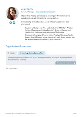 ALICE GREEN
General Manager - alice.green@example.com
Alice's role at Prestige is multifaceted, ensuring synchronization across
departments and optimizing internal communications.
Her leadership abilities have been pivotal in fostering a cohesive team
environment.
Educational Background: Alice graduated with an MBA from Wharton
School of Business and holds a Bachelor's degree in Management
Studies from the Massachusetts Institute of Technology.
Professional Background: Prior to joining Prestige, Alice served as the
Deputy General Manager at InterContinental Hotels Group, bringing with
her a deep understanding of luxury service dynamics.
•
•
Organizational structure
Start writing here..
Explain the organizational structure of your management team. Include the reporting line and
decision-making hierarchy.
To unlock help try Upmetrics! 
 Help tip  Concierge Services Business Plan
Concierge Services Business Plan | Business Plan 2023 33/50
 