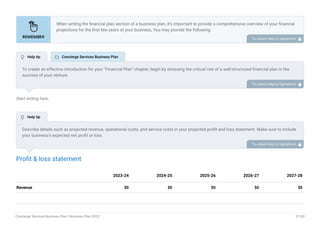 Start writing here..
Profit & loss statement
Revenue $0 $0 $0 $0 $0
2023-24 2024-25 2025-26 2026-27 2027-28
When writing the financial plan section of a business plan, it’s important to provide a comprehensive overview of your financial
projections for the first few years of your business, You may provide the following:
Introduction.
Add startup costs (for new businesses).
Profit & loss statement.
Cash Flow Statement.
Balance sheet.
Break-even analysis.
Sales forecast.
Financing needs.
•
•
•
•
•
•
•
•
To unlock help try Upmetrics! 
To create an effective introduction for your "Financial Plan" chapter, begin by stressing the critical role of a well-structured financial plan in the
success of your venture.
Emphasize how this plan serves as the foundation for sustainability and profitability while keeping your services affordable and accessible.
Mention that the upcoming section will provide detailed insights into your projected financial statements, outlining revenue streams, expenses,
and the strategic path to financial stability.
This introduction will help your readers understand the significance of the financial plan and its alignment with your mission and goals, setting
the stage for a deeper exploration of your financial strategy.
To unlock help try Upmetrics! 
Describe details such as projected revenue, operational costs, and service costs in your projected profit and loss statement. Make sure to include
your business’s expected net profit or loss.
To unlock help try Upmetrics! 
 Help tip  Concierge Services Business Plan
 Help tip
Concierge Services Business Plan | Business Plan 2023 37/50
 