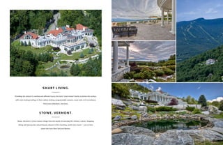 Providing the utmost in carefree and efficient luxury, the term “smart-home” barely scratches the surface,
with solar heating/cooling, in-floor radiant heating, programmable systems, snow-melt, A/V surveillance
from every television, and more.
Stowe, Vermont is a four-season refuge from the bustle of everyday life. History, culture, shopping,
dining and spectacular natural beauty abound in this charming, world-class haven — just an hour
plane ride from New York and Boston.
SMART LIVING.
STOWE, VERMONT.
STOWE, VERMONT | 25
 