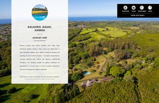 Discover paradise near Kauai’s southern coast within these
spectacular gardens sharing a long, storied past dating back to
Kauai Pineapple Company roots. Wander amongst astounding flora
sprawling 12 acres at Olu Pua Gardens — true “peace among flowers”.
Luxurious plantation-style finishes and Japanese craftsmanship
throughout five dwellings provide the perfect foundation for
entertaining or a private retreat. A once-in-a-lifetime opportunity,
the lucky will continue the tradition of this gem.
PREVIOUSLY LISTED FOR $6.5M. SELLING WITHOUT RESERVE.
Listed by Martie Law of Oceanfront Sotheby’s International Realty
KALAHEO, KAUAI,
HAWAII
OLU PUA GARDENS
AUGUST 2ND
43
 