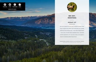 NEVER BEFORE OFFERED FOR SALE. SELLING WITHOUT RESERVE.
Listed by Martha Johnson of Big Sky Real Estate - Montana Living
BIG SKY,
MONTANA
Set in one of America’s last best places, Freedom Pass defines dream
living in ​the Big Sky state. With a total of 260 pristine acres, currently
divided into 13 lots of 20 acres each — seven within the Big EZ Estates
— the sky truly is the limit. Enjoy unparalleled privacy, conservation
easements opportunity, and a vast sense of space​as the property is
adjacent to breathtaking Gallatin National Forest​.
FREEDOM PASS
77
AUGUST 1ST
 