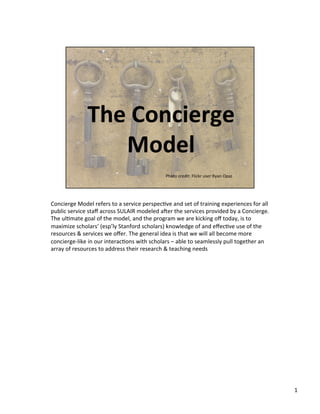 Concierge	
  Model	
  refers	
  to	
  a	
  service	
  perspec3ve	
  and	
  set	
  of	
  training	
  experiences	
  for	
  all	
  
public	
  service	
  staﬀ	
  across	
  SULAIR	
  modeled	
  a?er	
  the	
  services	
  provided	
  by	
  a	
  Concierge.	
  
The	
  ul3mate	
  goal	
  of	
  the	
  model,	
  and	
  the	
  program	
  we	
  are	
  kicking	
  oﬀ	
  today,	
  is	
  to	
  
maximize	
  scholars’	
  (esp’ly	
  Stanford	
  scholars)	
  knowledge	
  of	
  and	
  eﬀec3ve	
  use	
  of	
  the	
  
resources	
  &	
  services	
  we	
  oﬀer.	
  The	
  general	
  idea	
  is	
  that	
  we	
  will	
  all	
  become	
  more	
  
concierge-­‐like	
  in	
  our	
  interac3ons	
  with	
  scholars	
  –	
  able	
  to	
  seamlessly	
  pull	
  together	
  an	
  
array	
  of	
  resources	
  to	
  address	
  their	
  research	
  &	
  teaching	
  needs	
  




                                                                                                                                    1	
  
 