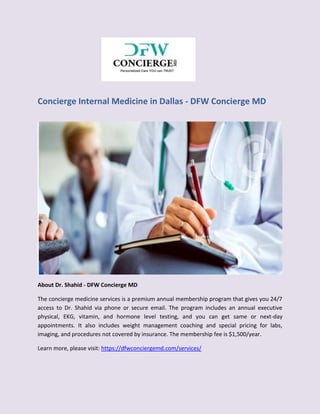 Concierge Internal Medicine in Dallas - DFW Concierge MD
About Dr. Shahid - DFW Concierge MD
The concierge medicine services is a premium annual membership program that gives you 24/7
access to Dr. Shahid via phone or secure email. The program includes an annual executive
physical, EKG, vitamin, and hormone level testing, and you can get same or next-day
appointments. It also includes weight management coaching and special pricing for labs,
imaging, and procedures not covered by insurance. The membership fee is $1,500/year.
Learn more, please visit: https://dfwconciergemd.com/services/
 