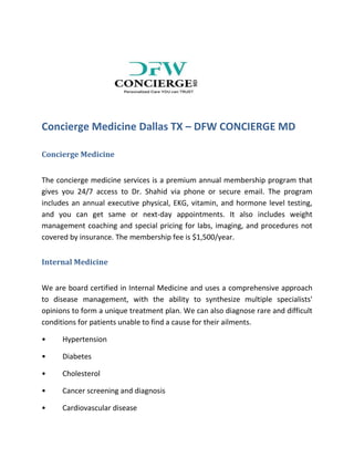 Concierge Medicine Dallas TX – DFW CONCIERGE MD
Concierge Medicine
The concierge medicine services is a premium annual membership program that
gives you 24/7 access to Dr. Shahid via phone or secure email. The program
includes an annual executive physical, EKG, vitamin, and hormone level testing,
and you can get same or next-day appointments. It also includes weight
management coaching and special pricing for labs, imaging, and procedures not
covered by insurance. The membership fee is $1,500/year.
Internal Medicine
We are board certified in Internal Medicine and uses a comprehensive approach
to disease management, with the ability to synthesize multiple specialists'
opinions to form a unique treatment plan. We can also diagnose rare and difficult
conditions for patients unable to find a cause for their ailments.
• Hypertension
• Diabetes
• Cholesterol
• Cancer screening and diagnosis
• Cardiovascular disease
 