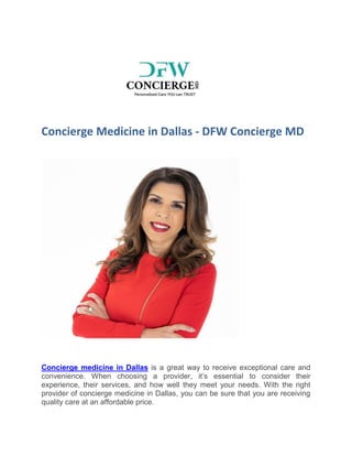 Concierge Medicine in Dallas - DFW Concierge MD
Concierge medicine in Dallas is a great way to receive exceptional care and
convenience. When choosing a provider, it’s essential to consider their
experience, their services, and how well they meet your needs. With the right
provider of concierge medicine in Dallas, you can be sure that you are receiving
quality care at an affordable price.
 