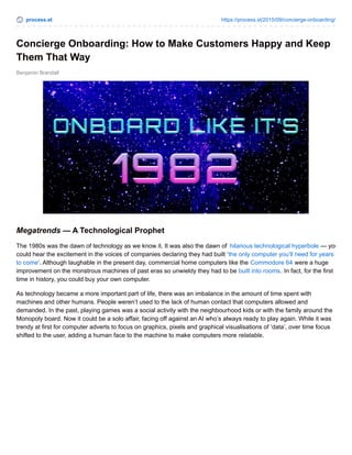 process.st https://process.st/2015/09/concierge-onboarding/
Benjamin Brandall
Concierge Onboarding: How to Make Customers Happy and Keep
Them That Way
Megatrends — A Technological Prophet
The 1980s was the dawn of technology as we know it. It was also the dawn of hilarious technological hyperbole — you
could hear the excitement in the voices of companies declaring they had built ‘the only computer you’ll need for years
to come‘. Although laughable in the present day, commercial home computers like the Commodore 64 were a huge
improvement on the monstrous machines of past eras so unwieldy they had to be built into rooms. In fact, for the first
time in history, you could buy your own computer.
As technology became a more important part of life, there was an imbalance in the amount of time spent with
machines and other humans. People weren’t used to the lack of human contact that computers allowed and
demanded. In the past, playing games was a social activity with the neighbourhood kids or with the family around the
Monopoly board. Now it could be a solo affair, facing off against an AI who’s always ready to play again. While it was
trendy at first for computer adverts to focus on graphics, pixels and graphical visualisations of ‘data’, over time focus
shifted to the user, adding a human face to the machine to make computers more relatable.
 