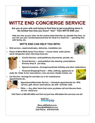 WITTZ END CONCIERGE SERVICE
      Are you at your wits end trying to find time to get everything done in
           the limited free time you have? Yes? Then WITTZ END can:

       Help you free up your time; do the routine tasks that take up valuable free time; so
       you can use your vacation/personal time for what it is meant for — spending time
       with family, etc.

                 WITTZ END CAN HELP YOU WITH:
   Wait service—repairs/estimates, deliveries, installation etc.
   Peace of Mind While Away From Home — house check, water plants,
    stock refrigerator when returning home etc.
                     Courier Service—pickup/delivery documents, parcels, etc.
                     Errand Service — pickup/deliver dry cleaning; prescriptions,
                      Grocery shop & put away.
                     Special occasions—Arrange/coordinate birthday and other celebrations
                 Personal Shopping/Travel — Gifts, clothing, appliances or
    make Air, Hotel, & Car reservations; Limo services; theater tickets; etc.
   Car Service—Arrange for and take car in for maintenance
    appointments etc.
                    Appointment/Reminder Service — Schedule appointments for: SPA
                     service; golf; dinner reservations, etc with reminder calls.
                    Other — Any other items that come up please call and discuss them,
                     we can assist you.
      Call Claire at 508-285-4802 and find out just how affordable this services can be!




                                       Www.atWittzEnd.com
                                      Claire@AtWittzEnd.com
                                     Cell Phone: 978-618-4180
 
