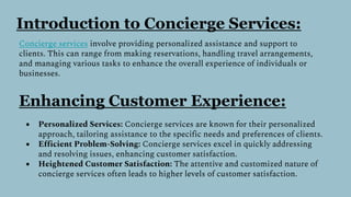 Introduction to Concierge Services:
Concierge services involve providing personalized assistance and support to
clients. This can range from making reservations, handling travel arrangements,
and managing various tasks to enhance the overall experience of individuals or
businesses.
Enhancing Customer Experience:
● Personalized Services: Concierge services are known for their personalized
approach, tailoring assistance to the specific needs and preferences of clients.
● Efficient Problem-Solving: Concierge services excel in quickly addressing
and resolving issues, enhancing customer satisfaction.
● Heightened Customer Satisfaction: The attentive and customized nature of
concierge services often leads to higher levels of customer satisfaction.
 