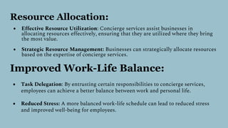 Resource Allocation:
● Effective Resource Utilization: Concierge services assist businesses in
allocating resources effectively, ensuring that they are utilized where they bring
the most value.
● Strategic Resource Management: Businesses can strategically allocate resources
based on the expertise of concierge services.
Improved Work-Life Balance:
● Task Delegation: By entrusting certain responsibilities to concierge services,
employees can achieve a better balance between work and personal life.
● Reduced Stress: A more balanced work-life schedule can lead to reduced stress
and improved well-being for employees.
 
