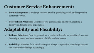 Customer Service Enhancement:
● Prompt Responses: Concierge services excel in providing quick and responsive
customer service.
● Personalized Attention: Clients receive personalized attention, creating a
positive and memorable experience.
Adaptability and Flexibility:
● Tailored Solutions: Concierge services are adaptable and can be tailored to meet
the unique needs and requirements of different businesses.
● Scalability: Whether for a small startup or a large corporation, concierge services
can scale their offerings accordingly.
 