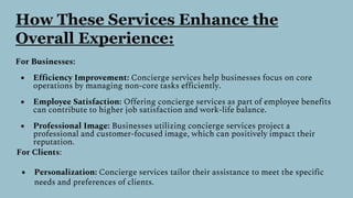 How These Services Enhance the
Overall Experience:
For Businesses:
● Efficiency Improvement: Concierge services help businesses focus on core
operations by managing non-core tasks efficiently.
● Employee Satisfaction: Offering concierge services as part of employee benefits
can contribute to higher job satisfaction and work-life balance.
● Professional Image: Businesses utilizing concierge services project a
professional and customer-focused image, which can positively impact their
reputation.
For Clients:
● Personalization: Concierge services tailor their assistance to meet the specific
needs and preferences of clients.
 