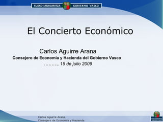 El Concierto Económico Carlos Aguirre Arana Consejero de Economía y Hacienda del Gobierno Vasco   ……… , 15 de julio 2009 