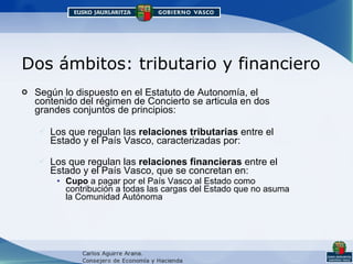 Dos ámbitos: tributario y financiero Según lo dispuesto en el Estatuto de Autonomía, el contenido del régimen de Concierto se articula en dos grandes conjuntos de principios: Los que regulan las  relaciones tributarias  entre el Estado y el País Vasco, caracterizadas por: Los que regulan las  relaciones financieras  entre el Estado y el País Vasco, que se concretan en: Cupo  a pagar por el País Vasco al Estado como contribución a todas las cargas del Estado que no asuma la Comunidad Autónoma 