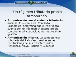 Un régimen tributario propio armonizado Armonización con el sistema tributario estatal . El sistema de  Concierto Económico  determina que el País Vasco cuente con un régimen tributario propio con una amplia capacidad normativa y de gestión.  Armonización interna . La competencia tributaria del País Vasco reside en las Instituciones de sus tres Territorios Históricos, Álava, Bizkaia y Gipuzkoa.  