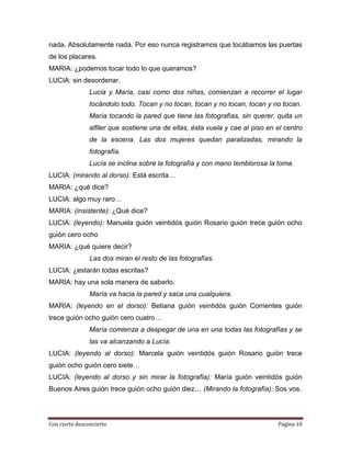 nada. Absolutamente nada. Por eso nunca registramos que tocábamos las puertas
de los placares.
MARIA: ¿podemos tocar todo lo que queramos?
LUCIA: sin desordenar.
                Lucia y María, casi como dos niñas, comienzan a recorrer el lugar
                tocándolo todo. Tocan y no tocan, tocan y no tocan, tocan y no tocan.
                María tocando la pared que tiene las fotografías, sin querer, quita un
                alfiler que sostiene una de ellas, ésta vuela y cae al piso en el centro
                de la escena. Las dos mujeres quedan paralizadas, mirando la
                fotografía.
                Lucía se inclina sobre la fotografía y con mano temblorosa la toma.
LUCIA: (mirando al dorso): Está escrita…
MARIA: ¿qué dice?
LUCIA: algo muy raro…
MARIA: (insistente): ¿Qué dice?
LUCIA: (leyendo): Manuela guión veintidós guión Rosario guión trece guión ocho
guión cero ocho
MARIA: ¿qué quiere decir?
                Las dos miran el resto de las fotografías.
LUCIA: ¿estarán todas escritas?
MARIA: hay una sola manera de saberlo.
                María va hacia la pared y saca una cualquiera.
MARIA: (leyendo en el dorso): Betiana guión veintidós guión Corrientes guión
trece guión ocho guión cero cuatro…
                María comienza a despegar de una en una todas las fotografías y se
                las va alcanzando a Lucía.
LUCIA: (leyendo al dorso): Marcela guión veintidós guión Rosario guión trece
guión ocho guión cero siete…
LUCIA: (leyendo al dorso y sin mirar la fotografía): María guión veintidós guión
Buenos Aires guión trece guión ocho guión diez… (Mirando la fotografía): Sos vos.




Con cierto desconcierto                                                        Página 10
 
