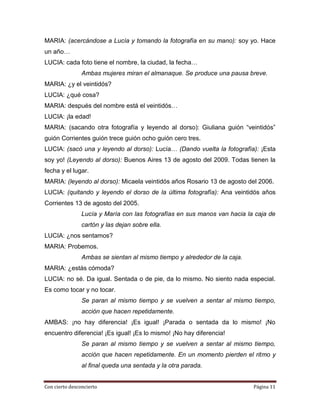MARIA: (acercándose a Lucía y tomando la fotografía en su mano): soy yo. Hace
un año…
LUCIA: cada foto tiene el nombre, la ciudad, la fecha…
                Ambas mujeres miran el almanaque. Se produce una pausa breve.
MARIA: ¿y el veintidós?
LUCIA: ¿qué cosa?
MARIA: después del nombre está el veintidós…
LUCIA: ¡la edad!
MARIA: (sacando otra fotografía y leyendo al dorso): Giuliana guión “veintidós”
guión Corrientes guión trece guión ocho guión cero tres.
LUCIA: (sacó una y leyendo al dorso): Lucía… (Dando vuelta la fotografía): ¡Esta
soy yo! (Leyendo al dorso): Buenos Aires 13 de agosto del 2009. Todas tienen la
fecha y el lugar.
MARIA: (leyendo al dorso): Micaela veintidós años Rosario 13 de agosto del 2006.
LUCIA: (quitando y leyendo el dorso de la última fotografía): Ana veintidós años
Corrientes 13 de agosto del 2005.
                Lucía y María con las fotografías en sus manos van hacia la caja de
                cartón y las dejan sobre ella.
LUCIA: ¿nos sentamos?
MARIA: Probemos.
                Ambas se sientan al mismo tiempo y alrededor de la caja.
MARIA: ¿estás cómoda?
LUCIA: no sé. Da igual. Sentada o de pie, da lo mismo. No siento nada especial.
Es como tocar y no tocar.
                Se paran al mismo tiempo y se vuelven a sentar al mismo tiempo,
                acción que hacen repetidamente.
AMBAS: ¡no hay diferencia! ¡Es igual! ¡Parada o sentada da lo mismo! ¡No
encuentro diferencia! ¡Es igual! ¡Es lo mismo! ¡No hay diferencia!
                Se paran al mismo tiempo y se vuelven a sentar al mismo tiempo,
                acción que hacen repetidamente. En un momento pierden el ritmo y
                al final queda una sentada y la otra parada.


Con cierto desconcierto                                                    Página 11
 