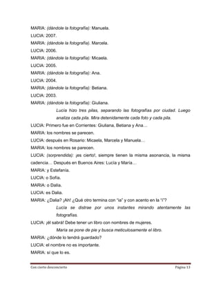 MARIA: (dándole la fotografía): Manuela.
LUCIA: 2007.
MARIA: (dándole la fotografía). Marcela.
LUCIA: 2006.
MARIA: (dándole la fotografía): Micaela.
LUCIA: 2005.
MARIA: (dándole la fotografía): Ana.
LUCIA: 2004.
MARIA: (dándole la fotografía): Betiana.
LUCIA: 2003.
MARIA: (dándole la fotografía): Giuliana.
                Lucía hizo tres pilas, separando las fotografías por ciudad. Luego
                analiza cada pila. Mira detenidamente cada foto y cada pila.
LUCIA: Primero fue en Corrientes: Giuliana, Betiana y Ana…
MARIA: los nombres se parecen.
LUCIA: después en Rosario: Micaela, Marcela y Manuela…
MARIA: los nombres se parecen.
LUCIA: (sorprendida): ¡es cierto!, siempre tienen la misma asonancia, la misma
cadencia… Después en Buenos Aires: Lucía y María…
MARIA: y Estefanía.
LUCIA: o Sofía.
MARIA: o Dalía.
LUCIA: es Dalia.
MARIA: ¿Dalia? ¡Ah! ¿Qué otro termina con “ia” y con acento en la “i”?
                Lucía se distrae por unos instantes mirando atentamente las
                fotografías.
LUCIA: ¡él sabrá! Debe tener un libro con nombres de mujeres.
                María se pone de pie y busca meticulosamente el libro.
MARIA: ¿dónde lo tendrá guardado?
LUCIA: el nombre no es importante.
MARIA: sí que lo es.


Con cierto desconcierto                                                        Página 13
 