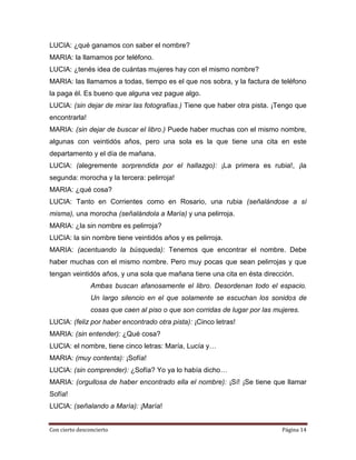 LUCIA: ¿qué ganamos con saber el nombre?
MARIA: la llamamos por teléfono.
LUCIA: ¿tenés idea de cuántas mujeres hay con el mismo nombre?
MARIA: las llamamos a todas, tiempo es el que nos sobra, y la factura de teléfono
la paga él. Es bueno que alguna vez pague algo.
LUCIA: (sin dejar de mirar las fotografías.) Tiene que haber otra pista. ¡Tengo que
encontrarla!
MARIA: (sin dejar de buscar el libro.) Puede haber muchas con el mismo nombre,
algunas con veintidós años, pero una sola es la que tiene una cita en este
departamento y el día de mañana.
LUCIA: (alegremente sorprendida por el hallazgo): ¡La primera es rubia!, ¡la
segunda: morocha y la tercera: pelirroja!
MARIA: ¿qué cosa?
LUCIA: Tanto en Corrientes como en Rosario, una rubia (señalándose a sí
misma), una morocha (señalándola a María) y una pelirroja.
MARIA: ¿la sin nombre es pelirroja?
LUCIA: la sin nombre tiene veintidós años y es pelirroja.
MARIA: (acentuando la búsqueda): Tenemos que encontrar el nombre. Debe
haber muchas con el mismo nombre. Pero muy pocas que sean pelirrojas y que
tengan veintidós años, y una sola que mañana tiene una cita en ésta dirección.
                Ambas buscan afanosamente el libro. Desordenan todo el espacio.
                Un largo silencio en el que solamente se escuchan los sonidos de
                cosas que caen al piso o que son corridas de lugar por las mujeres.
LUCIA: (feliz por haber encontrado otra pista): ¡Cinco letras!
MARIA: (sin entender): ¿Qué cosa?
LUCIA: el nombre, tiene cinco letras: María, Lucía y…
MARIA: (muy contenta): ¡Sofía!
LUCIA: (sin comprender): ¿Sofía? Yo ya lo había dicho…
MARIA: (orgullosa de haber encontrado ella el nombre): ¡Sí! ¡Se tiene que llamar
Sofía!
LUCIA: (señalando a María): ¡María!


Con cierto desconcierto                                                      Página 14
 
