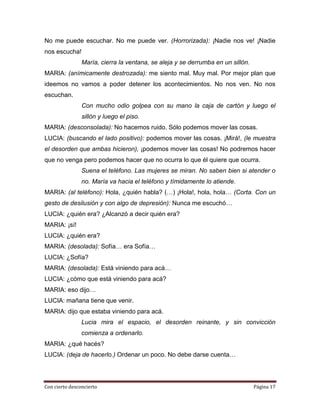 No me puede escuchar. No me puede ver. (Horrorizada): ¡Nadie nos ve! ¡Nadie
nos escucha!
                María, cierra la ventana, se aleja y se derrumba en un sillón.
MARIA: (anímicamente destrozada): me siento mal. Muy mal. Por mejor plan que
ideemos no vamos a poder detener los acontecimientos. No nos ven. No nos
escuchan.
                Con mucho odio golpea con su mano la caja de cartón y luego el
                sillón y luego el piso.
MARIA: (desconsolada): No hacemos ruido. Sólo podemos mover las cosas.
LUCIA: (buscando el lado positivo): podemos mover las cosas. ¡Mirá!, (le muestra
el desorden que ambas hicieron), ¡podemos mover las cosas! No podremos hacer
que no venga pero podemos hacer que no ocurra lo que él quiere que ocurra.
                Suena el teléfono. Las mujeres se miran. No saben bien si atender o
                no. María va hacia el teléfono y tímidamente lo atiende.
MARIA: (al teléfono): Hola, ¿quién habla? (…) ¡Hola!, hola, hola… (Corta. Con un
gesto de desilusión y con algo de depresión): Nunca me escuchó…
LUCIA: ¿quién era? ¿Alcanzó a decir quién era?
MARIA: ¡sí!
LUCIA: ¿quién era?
MARIA: (desolada): Sofía… era Sofía…
LUCIA: ¿Sofía?
MARIA: (desolada): Está viniendo para acá…
LUCIA: ¿cómo que está viniendo para acá?
MARIA: eso dijo…
LUCIA: mañana tiene que venir.
MARIA: dijo que estaba viniendo para acá.
                Lucia mira el espacio, el desorden reinante, y sin convicción
                comienza a ordenarlo.
MARIA: ¿qué hacés?
LUCIA: (deja de hacerlo.) Ordenar un poco. No debe darse cuenta…




Con cierto desconcierto                                                          Página 17
 