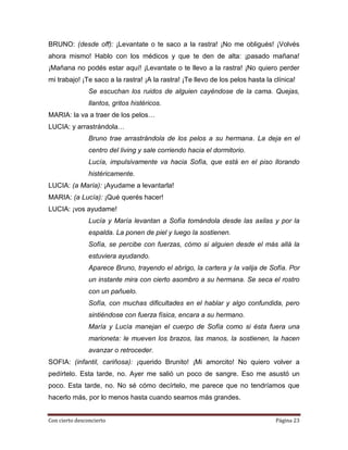 BRUNO: (desde off): ¡Levantate o te saco a la rastra! ¡No me obligués! ¡Volvés
ahora mismo! Hablo con los médicos y que te den de alta: ¡pasado mañana!
¡Mañana no podés estar aquí! ¡Levantate o te llevo a la rastra! ¡No quiero perder
mi trabajo! ¡Te saco a la rastra! ¡A la rastra! ¡Te llevo de los pelos hasta la clínica!
                Se escuchan los ruidos de alguien cayéndose de la cama. Quejas,
                llantos, gritos histéricos.
MARIA: la va a traer de los pelos…
LUCIA: y arrastrándola…
                Bruno trae arrastrándola de los pelos a su hermana. La deja en el
                centro del living y sale corriendo hacia el dormitorio.
                Lucía, impulsivamente va hacia Sofía, que está en el piso llorando
                histéricamente.
LUCIA: (a María): ¡Ayudame a levantarla!
MARIA: (a Lucía): ¡Qué querés hacer!
LUCIA: ¡vos ayudame!
                Lucía y María levantan a Sofía tomándola desde las axilas y por la
                espalda. La ponen de piel y luego la sostienen.
                Sofía, se percibe con fuerzas, cómo si alguien desde el más allá la
                estuviera ayudando.
                Aparece Bruno, trayendo el abrigo, la cartera y la valija de Sofía. Por
                un instante mira con cierto asombro a su hermana. Se seca el rostro
                con un pañuelo.
                Sofía, con muchas dificultades en el hablar y algo confundida, pero
                sintiéndose con fuerza física, encara a su hermano.
                María y Lucía manejan el cuerpo de Sofía como si ésta fuera una
                marioneta: le mueven los brazos, las manos, la sostienen, la hacen
                avanzar o retroceder.
SOFIA: (infantil, cariñosa): ¡querido Brunito! ¡Mi amorcito! No quiero volver a
pedírtelo. Esta tarde, no. Ayer me salió un poco de sangre. Eso me asustó un
poco. Esta tarde, no. No sé cómo decírtelo, me parece que no tendríamos que
hacerlo más, por lo menos hasta cuando seamos más grandes.


Con cierto desconcierto                                                          Página 23
 