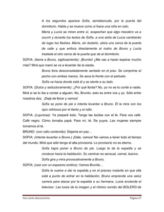 A los segundos aparece Sofía, semidesnuda, por la puerta del
                dormitorio. Habla y se mueve como si fuera una niña en celo.
                María y Lucía se miran entre sí, sospechan que algo macabro va a
                ocurrir y durante los textos de Sofía, a una seña de Lucía cambiarán
                de lugar los flashes. María, sin dudarlo, ubica uno cerca de la puerta
                de calle y que enfoca directamente al rostro de Bruno y Lucía
                traslada el otro cerca de la puerta que da al dormitorio.
SOFIA: (llama a Bruno, sigilosamente): ¡Brunito! ¿Me vas a hacer esperar mucho
más? Mirá que mami se va a levantar de la siesta.
                Bruno llora desconsoladamente sentado en el piso. Se comprime el
                pecho con ambas manos. Se seca la frente con el pañuelo.
                Sofía va hacia donde está él y se siente a su lado.
SOFIA: (Dulce y seductoramente): ¿Por qué llorás? No, yo no se lo conté a nadie.
Mirá si se lo iba a contar a alguien. No, Brunito, esto es entre vos y yo. Sólo entre
nosotros dos. ¡Dejá de llorar y vamos!
                Sofía se pone de pie e intenta levantar a Bruno. Él la mira con los
                ojos vidriosos por el llanto y el odio.
SOFIA: (Lujuriosa): Ya preparé todo. Tengo las tacitas con el té. Para vos café.
Café negro. Cómo tomaba papá. Para mí, té. De yuyos. Las mujeres siempre
tomamos el té.
BRUNO: (con odio contenido): Dejame en paz…
SOFIA: (Intenta levantar a Bruno.) ¡Dale, vamos! No vamos a tener todo el tiempo
del mundo. Mirá que sólo tengo el alta provisoria. Lo provisorio no es eterno.
                Sofía logra poner a Bruno de pie. Luego le da la espalda y se
                conduce hacia la habitación. Su caminar es sensual, carnal, lascivo.
                Sofía gira y mira provocativamente a Bruno.
SOFIA: (casi con un espasmo erótico): Vamos Brunito…
                Sofía le vuelve a dar la espalda y en el preciso instante en que ella
                está a punto de entrar en la habitación, Bruno emprende una veloz
                carrera para atacar por la espalda a su hermana. Lucia enciende el
                televisor. Las luces de la imagen y el rítmico sonido del BOLERO de


Con cierto desconcierto                                                        Página 27
 