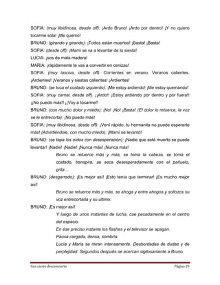SOFIA: (muy libidinosa, desde off): ¡Ardo Bruno! ¡Ardo por dentro! ¡Y no quiero
tocarme sola! ¡Me quemo!
BRUNO: (girando y girando): ¡Todos están muertos! ¡Basta! ¡Basta!
SOFIA: (desde off): ¡Mami se va a levantar de la siesta!
LUCIA: ¡sos de mala madera!
MARIA: ¡rápidamente te vas a convertir en cenizas!
SOFIA: (muy lasciva, desde off): Corrientes en verano. Veranos calientes.
¡Ardientes! ¡Veranos y siestas calientes! ¡Ardientes!
BRUNO: (se toca el costado izquierdo): ¡Me estoy ardiendo! ¡Me estoy quemando!
SOFIA: (muy carnal, desde off). ¡¡Ardo!! ¡Estoy ardiendo por dentro y por fuera!!
¡¡No puedo más!! ¡¡Voy a tocarme!!
BRUNO: (con mucho dolor y miedo): ¡No! ¡No! ¡Basta! (El dolor lo retuerce, la voz
se le entrecorta): ¡No puedo más!
SOFIA: (muy libidinosa, desde off): ¡Vení rápido, tu hermanita no puede esperarte
más! (Advirtiéndole, con mucho miedo): ¡Mami se levantó!
BRUNO: (se tapa los oídos con desesperación): ¡Nadie que está muerto se puede
levantar! ¡Nadie! ¡Nadie! ¡Nunca más! ¡Nunca más!
                Bruno se retuerce más y más, se toma la cabeza, se toma el
                costado, transpira, se seca desesperadamente con el pañuelo,
                grita…
BRUNO: (desgarrado): ¡Es mejor así! ¡Esto tenía que terminar! ¡Es mucho mejor
así!
                Bruno se retuerce más y más, se ahoga y entre ahogos y sollozos su
                voz entrecortada y su último:
BRUNO: ¡Es mejor así!
                Y luego de unos instantes de lucha, cae pesadamente en el centro
                del espacio.
                En ése preciso instante los flashes y el televisor se apagan.
                Pausa cargada, densa, sombría.
                Lucía y María se miran intensamente. Desbordadas de dudas y de
                perplejidad. Segundos después se acercan sigilosamente a Bruno.


Con cierto desconcierto                                                         Página 29
 