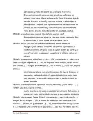 Son las seis y media de la tarde de un día gris de invierno.
                Bruno está comiendo sobre una caja grande de cartón que es
                utilizada como mesa. Come glotonamente. Repentinamente deja de
                hacerlo. Su rostro se transfigura por un instante y refleja algo de
                preocupación. Luego se toca significativamente las mandíbulas, se
                pone de pie presurosamente y va hacia la pileta de la kitchenette.
                Tiene fuertes arcadas e intenta vomitar sin resultado positivo.
BRUNO: (enojado consigo mismo): ¡Mierda! ¡No aprendo más!
                Se enjuaga el rostro con agua fría y se seca con un repasador. Con
                el repasador en la mano vuelve hacia la caja de cartón.
BRUNO: (eructa casi sin ruido y tapándose la boca): ¡Basta de basura!
                Recoge el plato y tira su contenido. Se vuelve a tapar la boca y
                eructa nuevamente. Regresa hacia la caja de cartón. Se sienta y se
                seca el rostro con el repasador. Luego toma el teléfono y disca un
                número.
BRUNO: (amablemente, al teléfono): ¡Hola! (…) Sí, buenas tardes. (…) Me puede
pasar con el jefe de personal. (…) No, no se puede haber retirado, recién son las
seis y media. (…) Morgen. Bruno Morgen. (…) Sí, el mismo. (…) Está bien, espero
en línea.
                Mientras espera tiene nuevamente nauseas. Se tapa la boca con el
                repasador y va hacia la pileta. El cable del teléfono se estira hasta
                más no poder. La sensación desaparece en el preciso instante en
                que es atendido.
BRUNO: (intenta ser amable a pesar de sus circunstancias): ¡Hola! Señor… (…)
Perdón. Está bien, espero en línea…
                Vuelve a sentarse. Se pasa el repasador por el rostro. Esta acción la
                reiterará en varias oportunidades durante la conversación telefónica.
BRUNO: (muy amable): ¡Señor Robles!, buenas tardes, ¿cómo está usted? (…)
Morgen, Bruno Morgen. (…) Sí, el mismo. Lo molestaba para recordarle lo de
mañana. (…) Bueno, es que mañana… (…) No, lamentablemente no voy a poder
ir. (…) Hace casi una semana que le pedí el día. (…) Es muy importante para mí.


Con cierto desconcierto                                                           Página 3
 