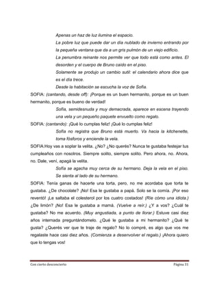 Apenas un haz de luz ilumina el espacio.
                La pobre luz que puede dar un día nublado de invierno entrando por
                la pequeña ventana que da a un gris pulmón de un viejo edificio.
                La penumbra reinante nos permite ver que todo está como antes. El
                desorden y el cuerpo de Bruno caído en el piso.
                Solamente se produjo un cambio sutil: el calendario ahora dice que
                es el día trece.
                Desde la habitación se escucha la voz de Sofía.
SOFIA: (cantando, desde off): ¡Porque es un buen hermanito, porque es un buen
hermanito, porque es bueno de verdad!
                Sofía, semidesnuda y muy demacrada, aparece en escena trayendo
                una vela y un pequeño paquete envuelto como regalo.
SOFIA: (cantando): ¡Qué lo cumplas feliz! ¡Qué lo cumplas feliz!
                Sofía no registra que Bruno está muerto. Va hacia la kitchenette,
                toma fósforos y enciende la vela.
SOFIA:Hoy vas a soplar la velita. ¿No? ¿No querés? Nunca te gustaba festejar tus
cumpleaños con nosotros. Siempre solito, siempre solito. Pero ahora, no. Ahora,
no. Dale, vení, apagá la velita.
                Sofía se agacha muy cerca de su hermano. Deja la vela en el piso.
                Se sienta al lado de su hermano.
SOFIA: Tenía ganas de hacerte una torta, pero, no me acordaba que torta te
gustaba. ¿De chocolate? ¡No! Esa le gustaba a papá. Solo se la comía. ¡Por eso
reventó! ¡Le saltaba el colesterol por los cuatro costados! (Ríe cómo una idiota.)
¿De limón? ¡No! Esa le gustaba a mamá. (Vuelve a reír.) ¿Y a vos? ¿Cuál te
gustaba? No me acuerdo. (Muy angustiada, a punto de llorar.) Estuve casi diez
años internada preguntándomelo. ¿Qué le gustaba a mi hermanito? ¿Qué te
gusta? ¿Querés ver que te traje de regalo? No lo compré, es algo que vos me
regalaste hace casi diez años. (Comienza a desenvolver el regalo.) ¡Ahora quiero
que lo tengas vos!




Con cierto desconcierto                                                      Página 31
 