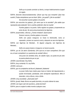 Sofía ya no puede controlar su llanto y rompe histéricamente el papel
                de regalo.
SOFIA: (llorando desconsoladamente): ¡Dicen que hay que romperlo! ¡Qué trae
suerte! ¡Todas estupideces que se dicen! ¡Mirá, ¿te gusta?! ¿No te acordás?
                Se escuchan suaves golpes a la puerta.
SOFIA: (sin escuchar los golpes): ¿En serio que no te acordás? ¿No sabés que
representa esta estatuita? ¡Es tu santito preferido! ¡San la muerte!
                Fuertes golpes a la puerta. Sofía registra los golpes y torpemente se
                pone de pie. Se seca presurosamente las lágrimas.
SOFIA: (sorprendida, a Bruno): ¿Tenés invitados? ¡Qué bueno!
                Suenan nuevos y fuertes golpes a la puerta.
                Sofía con pasos inseguros va hacia la kitchenette, toma un
                repasador, primero se suena la nariz y después se seca las lágrimas.
SOFIA: son lágrimas de felicidad… Si alguien pregunta, son lágrimas de
felicidad…
                Sofía con pasos torpes e inseguros va hacia la puerta.
SOFIA: ¡ya va! ¡Ya abro! (Cantando): ¡Por qué es un buen compañero! ¡Por qué
es un buen compañero! ¡Lo queremos de verdad! (Abre.)
                Una joven de veintidós años, de cabello rojizo, se queda de pie ante
                la puerta abierta de par en par.
JOVEN: (asombrada): Soy Sofía.
SOFIA: (muy contenta): Sí, soy Sofía.
JOVEN: venía por…
SOFIA: ¡por el cumpleaños de Bruno! ¡Adelante! ¡Adelante!
                La joven Sofía hace medio paso hacia el interior del departamento y
                queda horrorizada, paralizada, ante semejante espectáculo. Mira el
                desorden, mira a Bruno, mira a Sofía.
JOVEN: (muy asustada): ¿Qué pasó acá?
SOFIA: (jovial): Nada. Bruno se quedó dormido y no pudo ordenar la casa.
JOVEN: (sin lograr salir del asombro): ¿Está dormido?
SOFIA: para no soplar la velita inventa cualquier cosa.


Con cierto desconcierto                                                      Página 32
 