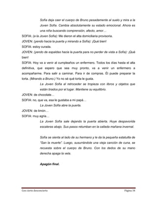 Sofía deja caer el cuerpo de Bruno pesadamente al suelo y mira a la
                Joven Sofía. Cambia absolutamente su estado emocional. Ahora es
                una niña buscando comprensión, afecto, amor…
SOFIA: (a la Joven Sofía): Me dieron el alta domiciliaria provisoria.
JOVEN: (yendo hacia la puerta y mirando a Sofía): ¡Qué bien!
SOFIA: estoy curada.
JOVEN: (yendo de espaldas hacia la puerta para no perder de vista a Sofía): ¡Qué
bien!
SOFIA: Hoy va a venir al cumpleaños un enfermero. Todos los días hasta el alta
definitiva, que espero que sea muy pronto, va a venir un enfermero a
acompañarme. Para salir a caminar. Para ir de compras. Él puede preparar la
torta. (Mirando a Bruno.) Yo no sé qué torta le gusta.
                La Joven Sofía al retroceder se tropieza con libros y objetos que
                están tirados por el lugar. Mantiene su equilibrio.
JOVEN: de chocolate…
SOFIA: no, que va, esa le gustaba a mi papá…
                La Joven Sofía abre la puerta.
JOVEN: de limón…
SOFIA: muy agria…
                La Joven Sofía sale dejando la puerta abierta. Huye despavorida
                escaleras abajo. Sus pasos retumban en la callada mañana invernal.


                Sofía se sienta al lado de su hermano y le da la pequeña estatuilla de
                “San la muerte”. Luego, susurrándole una vieja canción de cuna, se
                recuesta sobre el cuerpo de Bruno. Con los dedos de su mano
                derecha apaga la vela.


                Apagón final.




Con cierto desconcierto                                                       Página 34
 