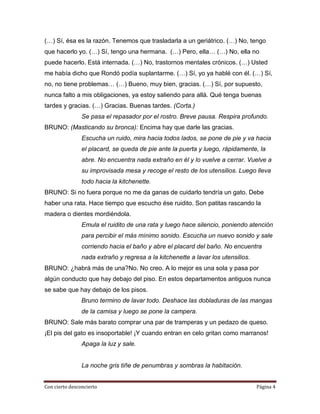 (…) Sí, ésa es la razón. Tenemos que trasladarla a un geriátrico. (…) No, tengo
que hacerlo yo. (…) Sí, tengo una hermana. (…) Pero, ella… (…) No, ella no
puede hacerlo. Está internada. (…) No, trastornos mentales crónicos. (…) Usted
me había dicho que Rondó podía suplantarme. (…) Sí, yo ya hablé con él. (…) Sí,
no, no tiene problemas… (…) Bueno, muy bien, gracias. (…) Sí, por supuesto,
nunca falto a mis obligaciones, ya estoy saliendo para allá. Qué tenga buenas
tardes y gracias. (…) Gracias. Buenas tardes. (Corta.)
                Se pasa el repasador por el rostro. Breve pausa. Respira profundo.
BRUNO: (Masticando su bronca): Encima hay que darle las gracias.
                Escucha un ruido, mira hacia todos lados, se pone de pie y va hacia
                el placard, se queda de pie ante la puerta y luego, rápidamente, la
                abre. No encuentra nada extraño en él y lo vuelve a cerrar. Vuelve a
                su improvisada mesa y recoge el resto de los utensilios. Luego lleva
                todo hacia la kitchenette.
BRUNO: Si no fuera porque no me da ganas de cuidarlo tendría un gato. Debe
haber una rata. Hace tiempo que escucho ése ruidito. Son patitas rascando la
madera o dientes mordiéndola.
                Emula el ruidito de una rata y luego hace silencio, poniendo atención
                para percibir el más mínimo sonido. Escucha un nuevo sonido y sale
                corriendo hacia el baño y abre el placard del baño. No encuentra
                nada extraño y regresa a la kitchenette a lavar los utensilios.
BRUNO: ¿habrá más de una?No. No creo. A lo mejor es una sola y pasa por
algún conducto que hay debajo del piso. En estos departamentos antiguos nunca
se sabe que hay debajo de los pisos.
                Bruno termino de lavar todo. Deshace las dobladuras de las mangas
                de la camisa y luego se pone la campera.
BRUNO: Sale más barato comprar una par de tramperas y un pedazo de queso.
¡El pis del gato es insoportable! ¡Y cuando entran en celo gritan como marranos!
                Apaga la luz y sale.


                La noche gris tiñe de penumbras y sombras la habitación.


Con cierto desconcierto                                                           Página 4
 