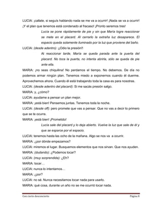 LUCIA: ¡callate, si seguís hablando nada se me va a ocurrir! ¡Nada se va a ocurrir!
¡Y el plan que tenemos está condenado al fracaso! ¡Pronto seremos tres!
                Lucía se pone rápidamente de pie y sin que María logre reaccionar
                se mete en el placard. Al cerrarlo la extraña luz desaparece. El
                espacio queda solamente iluminado por la luz que proviene del baño.
LUCIA: (desde adentro): ¡¡Odio la presión!!
                Al reaccionar tarde, María se queda parada ante la puerta del
                placard. No toca la puerta, no intenta abrirla, sólo se queda de pie
                ante ella.
MARIA: ¡no seas chiquilina! No perdamos el tiempo. No debemos. De día no
podemos armar ningún plan. Tenemos miedo a exponernos cuando él duerme.
Aprovechemos ahora. Cuando él está trabajando toda la casa es para nosotras.
LUCIA: (desde adentro del placard): Si me sacás presión salgo.
MARIA: y, ¿cómo?
LUCIA: ayudame a pensar un plan mejor.
MARIA: ¡está bien! Pensemos juntas. Tenemos toda la noche.
LUCIA: (desde off): pero promete que vas a pensar. Que no vas a decir lo primero
que se te ocurra.
MARIA: ¡está bien! ¡Prometido!
                Lucía sale del placard y lo deja abierto. Vuelve la luz que sale de él y
                que se esparce por el espacio.
LUCIA: tenemos hasta las ocho de la mañana. Algo se nos va a ocurrir.
MARIA: ¿por dónde empezamos?
LUCIA: miremos el lugar. Busquemos elementos que nos sirvan. Que nos ayuden.
MARIA: (dudando): ¿Podemos tocar?
LUCIA: (muy sorprendida): ¿Eh?
MARIA: tocar…
LUCIA: nunca lo intentamos…
MARIA: ¿por?
LUCIA: no sé. Nunca necesitamos tocar nada para usarlo.
MARIA: qué cosa, durante un año no se me ocurrió tocar nada.


Con cierto desconcierto                                                          Página 8
 