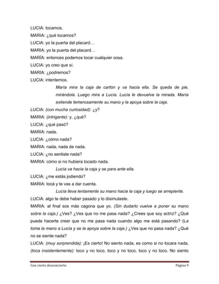 LUCIA: tocamos.
MARIA: ¿qué tocamos?
LUCIA: yo la puerta del placard…
MARIA: yo la puerta del placard…
MARÍA: entonces podemos tocar cualquier cosa.
LUCIA: yo creo que sí.
MARIA: ¿podremos?
LUCIA: intentemos.
                María mira la caja de cartón y va hacia ella. Se queda de pie,
                mirándola. Luego mira a Lucía. Lucía le devuelve la mirada. María
                extiende temerosamente su mano y la apoya sobre la caja.
LUCIA: (con mucha curiosidad): ¿y?
MARIA: (intrigante): y, ¿qué?
LUCIA: ¿qué pasó?
MARIA: nada.
LUCIA: ¿cómo nada?
MARIA: nada, nada de nada.
LUCIA: ¿no sentiste nada?
MARIA: cómo si no hubiera tocado nada.
                Lucía va hacia la caja y se para ante ella.
LUCIA: ¿me estás jodiendo?
MARIA: tocá y te vas a dar cuenta.
                Lucía lleva lentamente su mano hacia la caja y luego se arrepiente.
LUCIA: algo te debe haber pasado y lo disimulaste.
MARIA: al final sos más cagona que yo. (Sin dudarlo vuelve a poner su mano
sobre la caja.) ¿Ves? ¿Ves que no me pasa nada? ¿Crees que soy actriz? ¿Qué
puede hacerte creer que no me pasa nada cuando algo me está pasando? (Le
toma la mano a Lucía y se la apoya sobre la caja.) ¿Ves que no pasa nada? ¿Qué
no se siente nada?
LUCIA: (muy sorprendida): ¡Es cierto! No siento nada, es como si no tocara nada,
(toca insistentemente): toco y no toco, toco y no toco, toco y no toco. No siento


Con cierto desconcierto                                                       Página 9
 