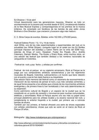 Ed Sheeran / 19 de abril
Virtual desconocido para las generaciones mayores, Sheeran es todo un
acontecimiento en la escena pop mundial desde el 2012, encabezando listados
de la New Musical Express y comoprotagonista en los premios de la música
británica. Ha conectado con fanáticos de las bandas de pop estilo Jonas
Brothers o One Direction, que crecieron y buscaron algo más maduro.
C. C. Bima Carpa de eventos. Boletas: entre 162.000 y 279.000 pesos.
Festival Estéreo Picnic / 12, 13 y 14 de marzo
Jack White, uno de los más experimentados y experimentales del rock en la
actualidad (ex- White Stripes), comparte lugar en el cartel con los DJ Skrillex
(principal impulsor del dubstep) y Calvin Harris (en la cima del EDM hoy),
además de Kings of Leon, Kasabian, Foster the People, Alt-J, Andrés
Calamaro, Damian Marley, The Kooks y Draco Rosa, entre muchos otros, en
una edición del festival que también destaca a los nombres nacionales de
vanguardia en Colombia.
Festival de rock y pop fecha y artistas por confirmar .
Festival de rock al parque en su vigésimo aniversario, Rock al Parque se la
juega por sus componentes artísticos característicos y por los repertorios
musicales de Bogotá, Colombia, Latinoamérica y el mundo que tiene relación
con el evento y que le han dado fuerza a su trayectoria.
Esta edición hace memoria del festival como un escenario de reconocimiento e
interacción de las maneras de pensar el rock y sus más variadas corrientes; y
de igual forma presenta a los artistas que a través de los movimientos artísticos
emergentes y de primera línea lo han revitalizado o han sido determinantes en
su expansión.
Como patrimonio cultural de Bogotá y un espacio de la ciudad que se ha
constituido en un punto de conexión y convivencia para muchas comunidades,
estéticas y sonoridades; Rock al Parque asume una vez más su papel como
principal plataforma para los artistas locales y la escena nacional del rock; y
complementa lo anterior trayendo a la ciudad, por primera vez a icónicas
bandas de afuera.
También por vez primera, el festival ofrecerá una serie de shows especiales
con artistas colombianos; shows que solo se verán en el marco de Rock al
Parque 20 años.
Bibliografía: http://www.rockalparque.gov.co/programaci-n
http://www.eltiempo.com/entretenimiento/musica-y-libros/los-conciertos-en-
colombia-para-el-2015/15049461
 
