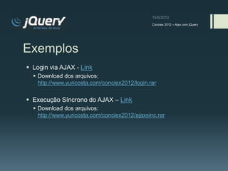Conciex 2012 – Ajax com jQuery




Exemplos
 Login via AJAX - Link
   Download dos arquivos:
    http://www.yuricosta.com/conciex2012/login.rar


 Execução Síncrono do AJAX – Link
   Download dos arquivos:
    http://www.yuricosta.com/conciex2012/ajaxsinc.rar
 