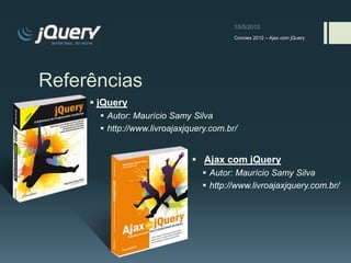 Conciex 2012 – Ajax com jQuery




Referências
      jQuery
        Autor: Maurício Samy Silva
        http://www.livroajaxjquery.com.br/


                                Ajax com jQuery
                                  Autor: Maurício Samy Silva
                                  http://www.livroajaxjquery.com.br/
 