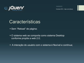 Conciex 2012 – Ajax com jQuery




Características
 Sem “Reload” de página;

 O sistema web se comporta como sistema Desktop
  conforme propõe a web 2.0;

 A interação do usuário com o sistema é flexível e contínua;
 