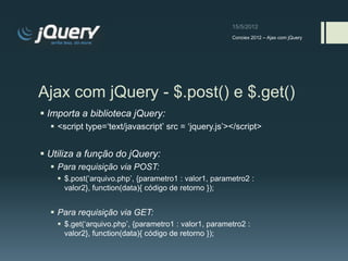 Conciex 2012 – Ajax com jQuery




Ajax com jQuery - $.post() e $.get()
 Importa a biblioteca jQuery:
   <script type=„text/javascript‟ src = „jquery.js‟></script>


 Utiliza a função do jQuery:
   Para requisição via POST:
     $.post(„arquivo.php‟, {parametro1 : valor1, parametro2 :
      valor2}, function(data){ código de retorno });


   Para requisição via GET:
     $.get(„arquivo.php‟, {parametro1 : valor1, parametro2 :
      valor2}, function(data){ código de retorno });
 