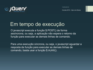 Conciex 2012 – Ajax com jQuery




Em tempo de execução
O javascript executa a função $.POST() de forma
assíncrona, ou seja, a aplicação não espera o retorno da
função para executar as demais linhas de comando.

Para uma execução síncrona, ou seja, o javascript aguardar a
resposta da função para executar as demais linhas de
comando, basta usar a função $.AJAX().
 